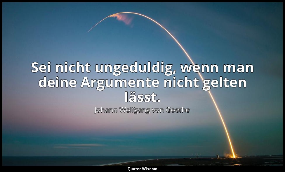 "Sei nicht ungeduldig, wenn man deine Argumente nicht gelten lässt." – Maximen u — Johann Wolfgang von Goethe