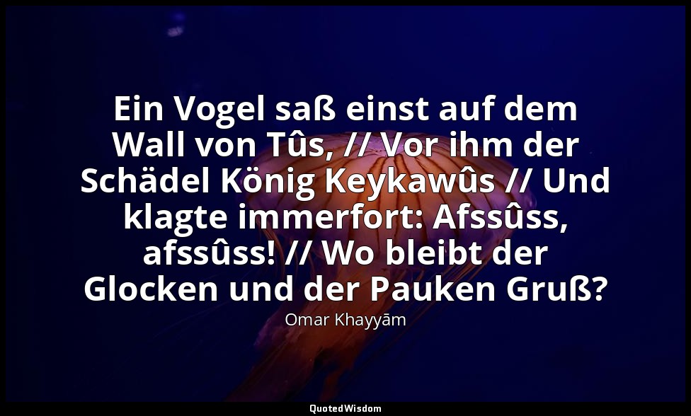 Ein Vogel saß einst auf dem Wall von Tûs, // Vor ihm der Schädel König Keykawûs  — Omar Khayyām