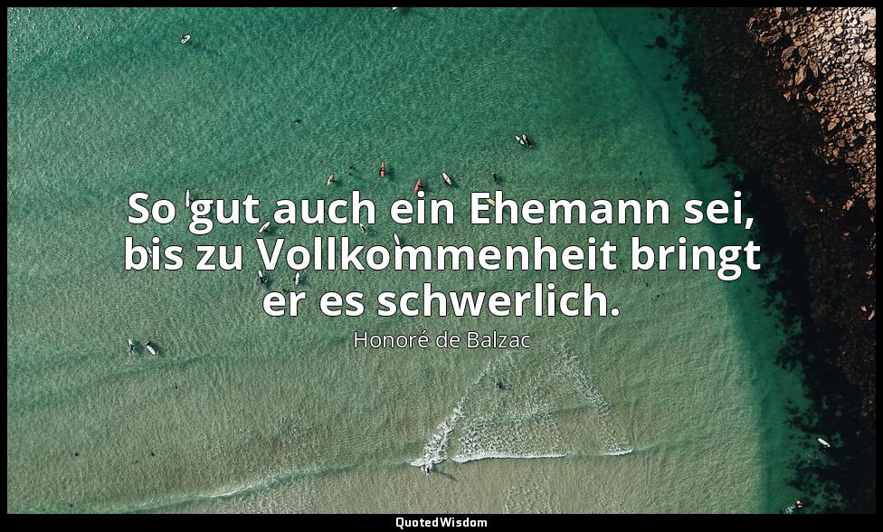 So gut auch ein Ehemann sei, bis zu Vollkommenheit bringt er es schwerlich. — Honoré de Balzac