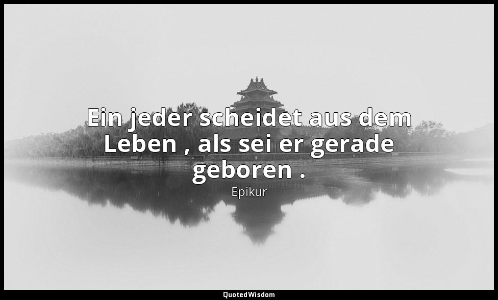 Ein jeder scheidet aus dem Leben , als sei er gerade geboren . — Epikur