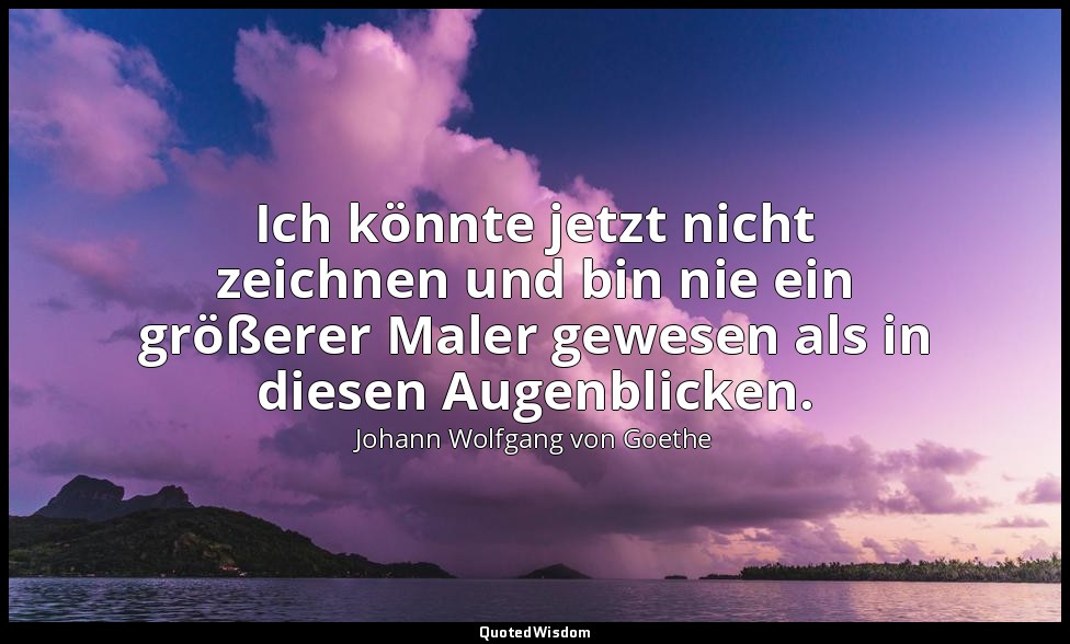 "Ich könnte jetzt nicht zeichnen und bin nie ein größerer Maler gewesen als in d — Johann Wolfgang von Goethe