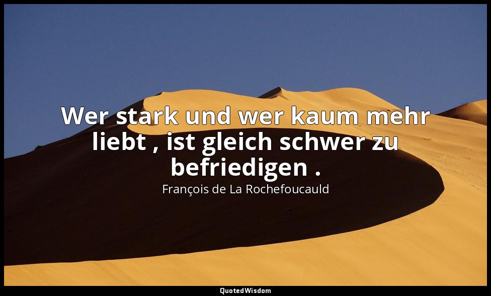 Wer stark und wer kaum mehr liebt , ist gleich schwer zu befriedigen . — François de La Rochefoucauld