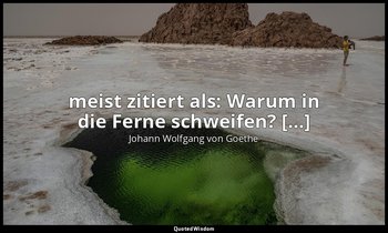 meist zitiert als: Warum in die Ferne schweifen? […] — Johann Wolfgang von Goethe