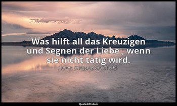 "Was hilft all das Kreuzigen und Segnen der Liebe , wenn sie nicht tätig wird."  — Johann Wolfgang von Goethe