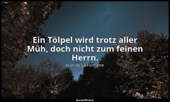"Ein Tölpel wird trotz aller Müh, doch nicht zum feinen Herrn." — Jean de La Fontaine