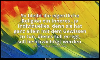 "So bleibt die eigentliche Religion ein Inneres , ja Individuelles, denn sie hat — Johann Wolfgang von Goethe