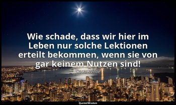 "Wie schade, dass wir hier im Leben nur solche Lektionen erteilt bekommen, wenn  — Oscar Wilde