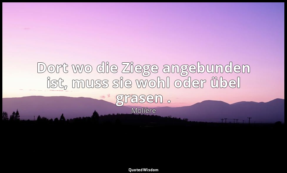 Dort wo die Ziege angebunden ist, muss sie wohl oder übel grasen . — Molière