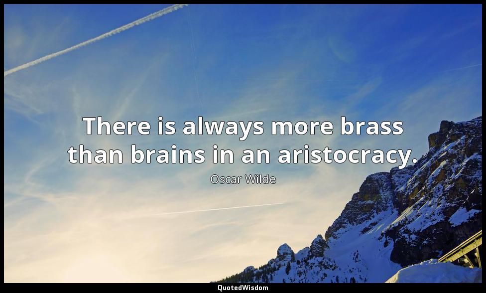 There is always more brass than brains in an aristocracy. Oscar Wilde
