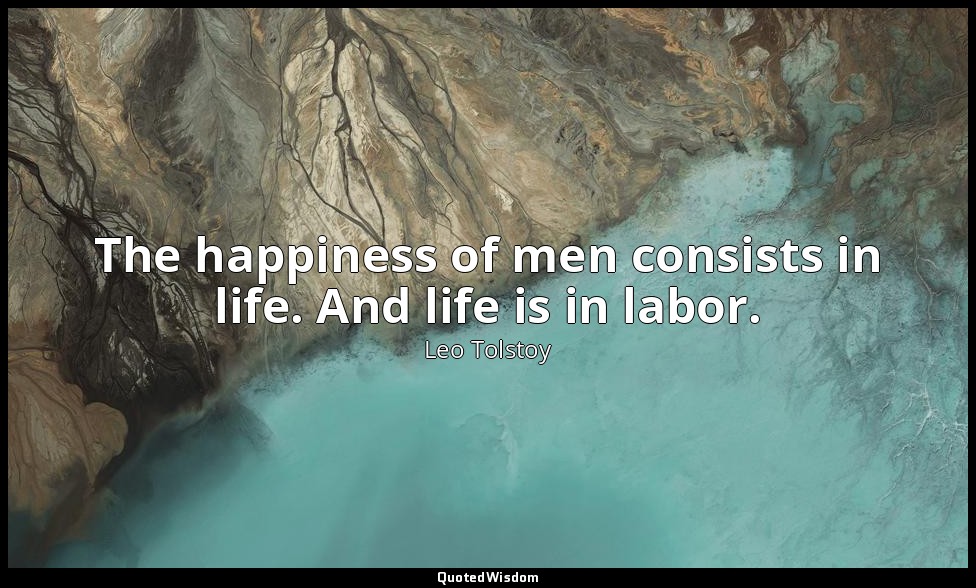 The happiness of men consists in life. And life is in labor. — Leo Tolstoy