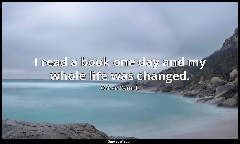 I read a book one day and my whole life was changed. Orhan Pamuk