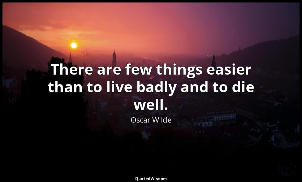 There are few things easier than to live badly and to die well. Oscar Wilde