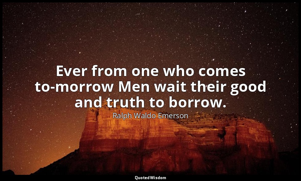 Ever from one who comes to-morrow Men wait their good and truth to borrow. — Ralph Waldo Emerson