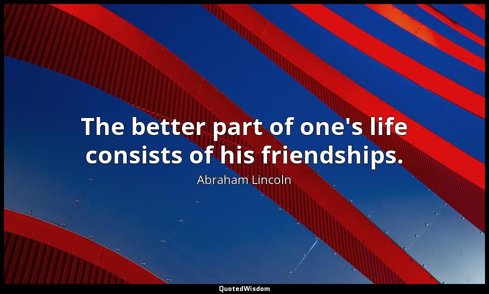 The better part of one's life consists of his friendships. Abraham Lincoln