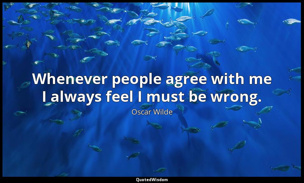 Whenever people agree with me I always feel I must be wrong. Oscar Wilde