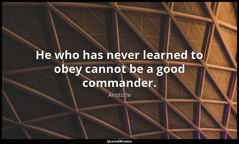 He who has never learned to obey cannot be a good commander. Aristotle