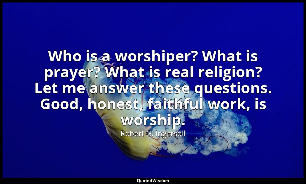 Who is a worshiper? What is prayer? What is real religion? Let me answer these q — Robert G. Ingersoll