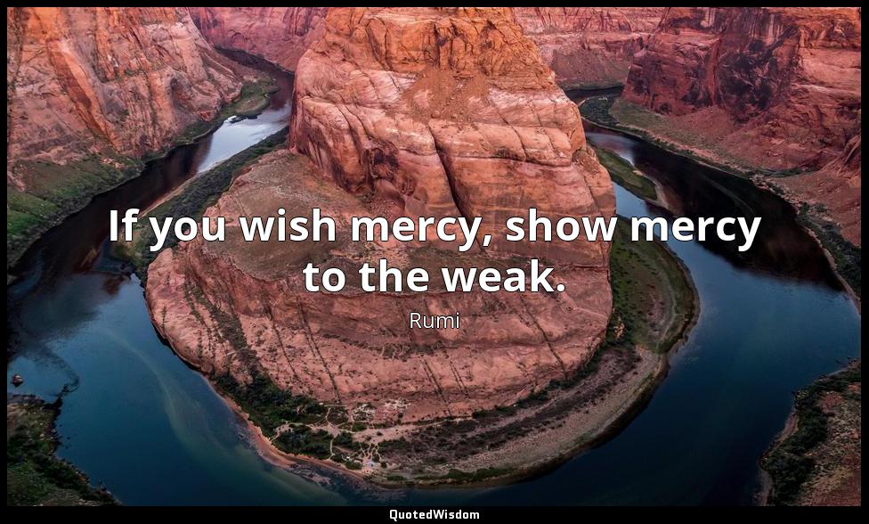 If you wish mercy, show mercy to the weak. Rumi