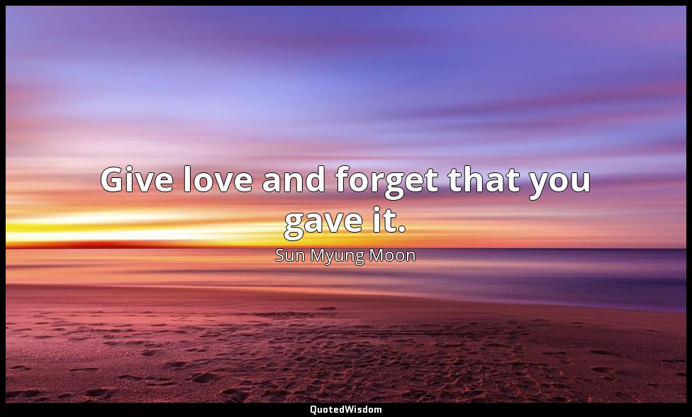 Give love and forget that you gave it. Sun Myung Moon