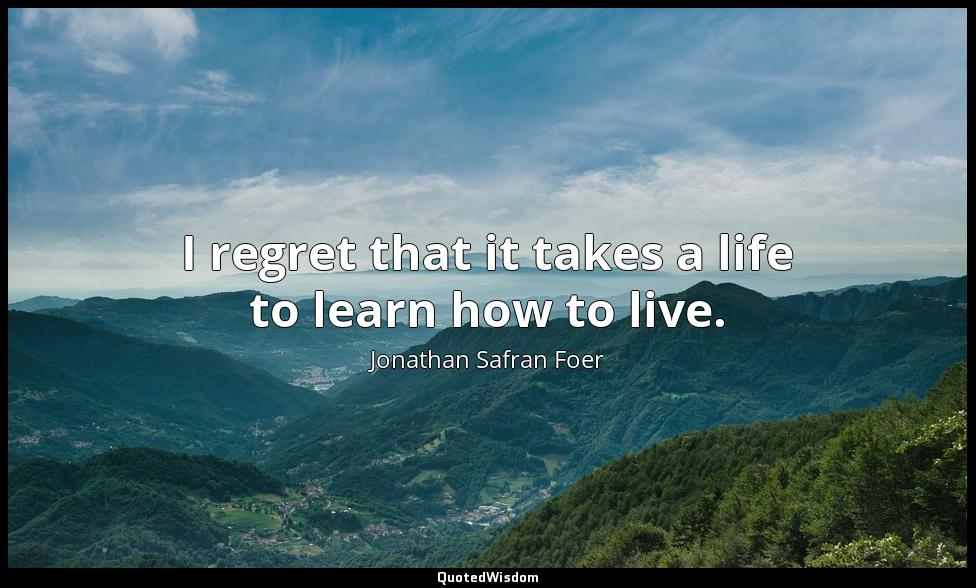 I regret that it takes a life to learn how to live. Jonathan Safran Foer