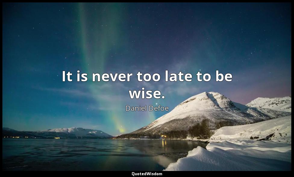 It is never too late to be wise. Daniel Defoe