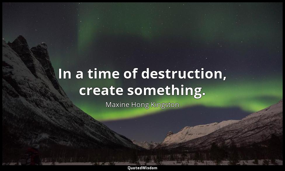 In a time of destruction, create something. Maxine Hong Kingston