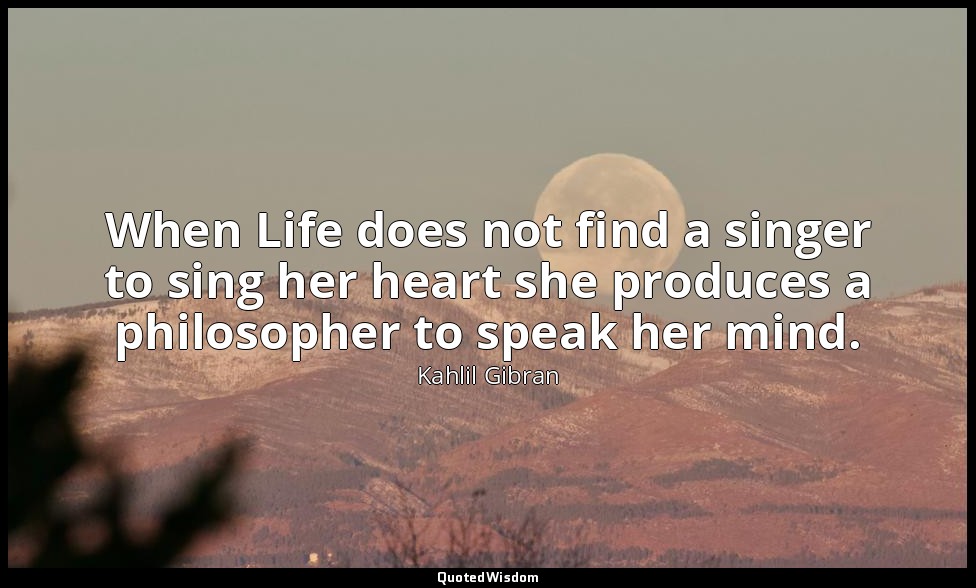When Life does not find a singer to sing her heart she produces a philosopher to — Kahlil Gibran