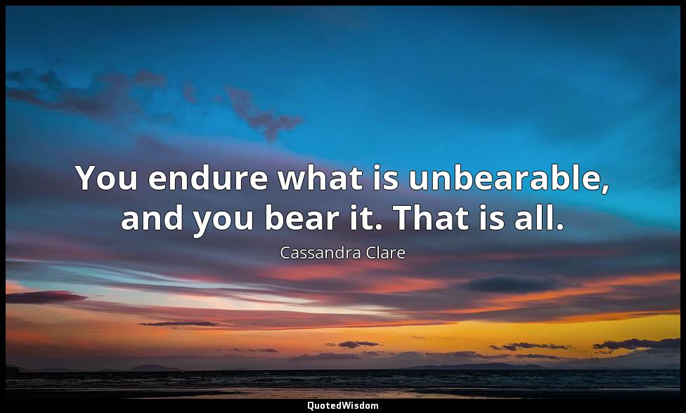 You endure what is unbearable, and you bear it. That is all. Cassandra Clare