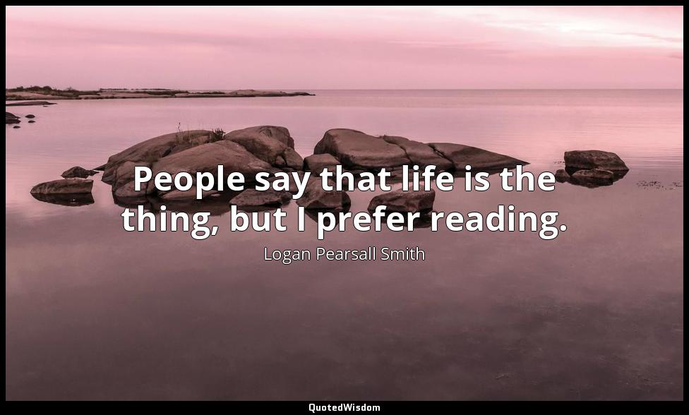 People say that life is the thing, but I prefer reading. Logan Pearsall Smith