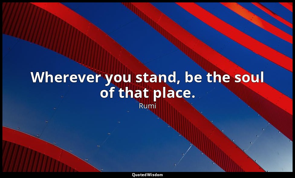 Wherever you stand, be the soul of that place. — Rumi