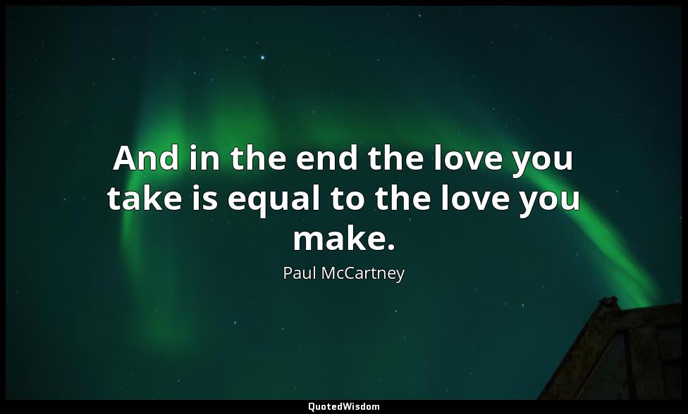 And in the end the love you take is equal to the love you make. Paul McCartney
