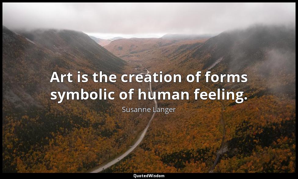 Art is the creation of forms symbolic of human feeling. Susanne Langer