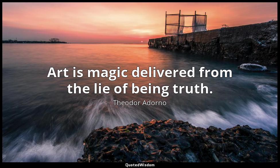 Art is magic delivered from the lie of being truth. Theodor Adorno