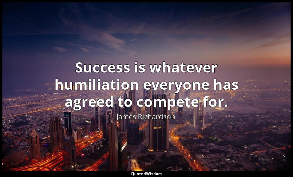Success is whatever humiliation everyone has agreed to compete for. James Richardson