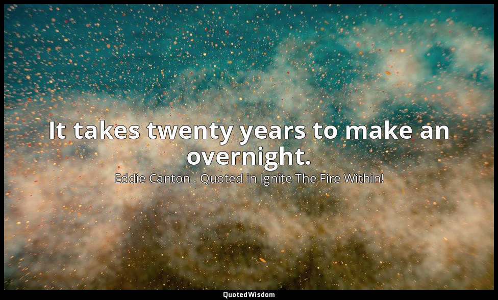 It takes twenty years to make an overnight. — Eddie Canton . Quoted in Ignite The Fire Within!
