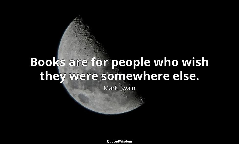 Books are for people who wish they were somewhere else. Mark Twain