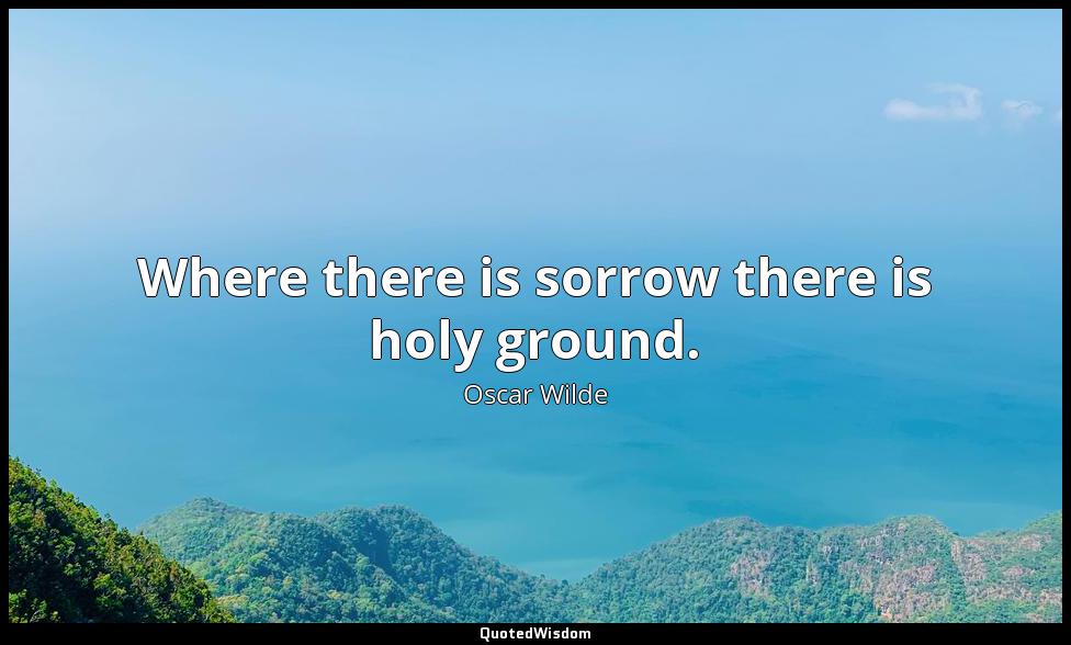 Where there is sorrow there is holy ground. Oscar Wilde