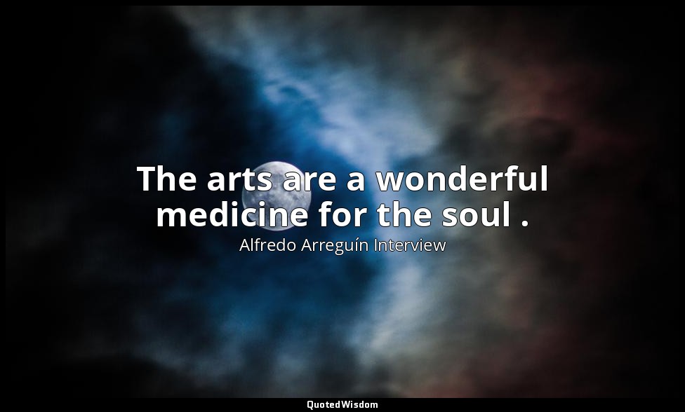 The arts are a wonderful medicine for the soul . — Alfredo Arreguín Interview