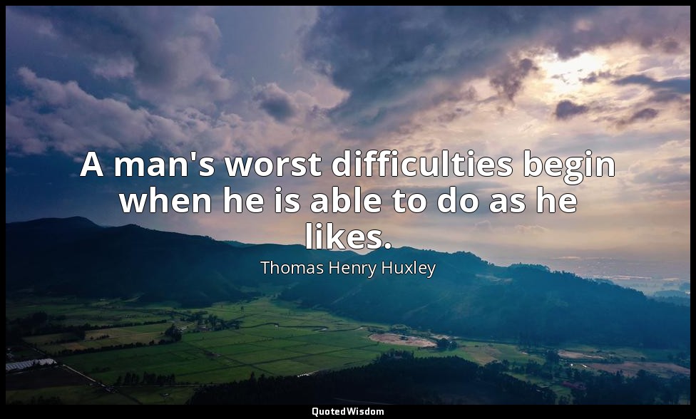 A man's worst difficulties begin when he is able to do as he likes. — Thomas Henry Huxley