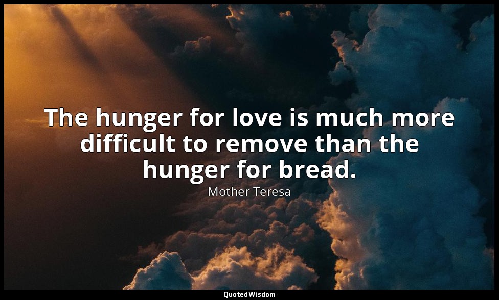 The hunger for love is much more difficult to remove than the hunger for bread. — Mother Teresa