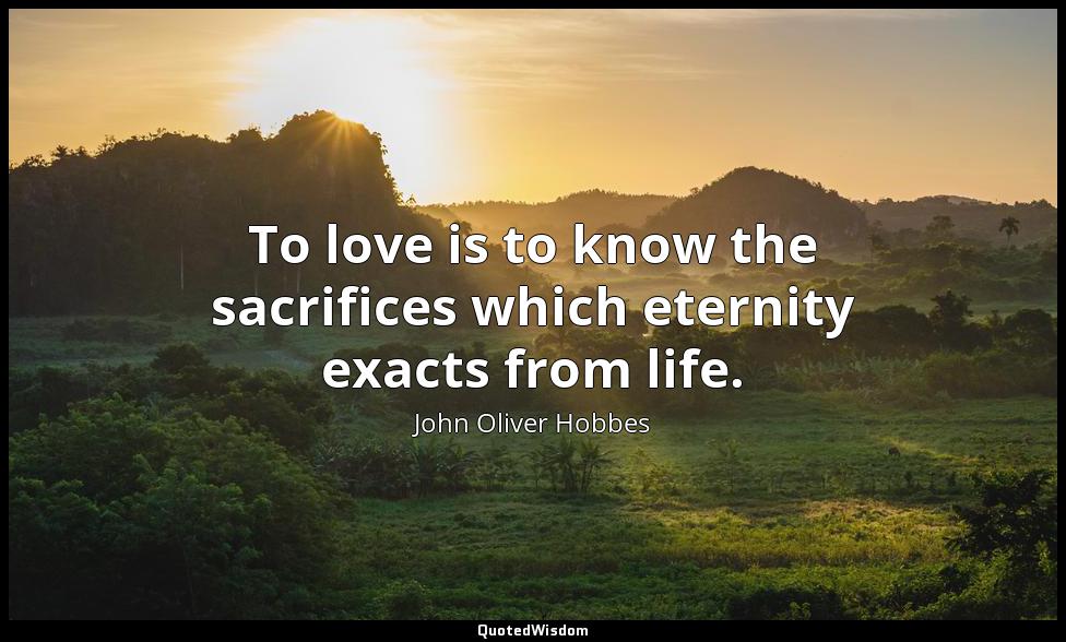 To love is to know the sacrifices which eternity exacts from life. John Oliver Hobbes