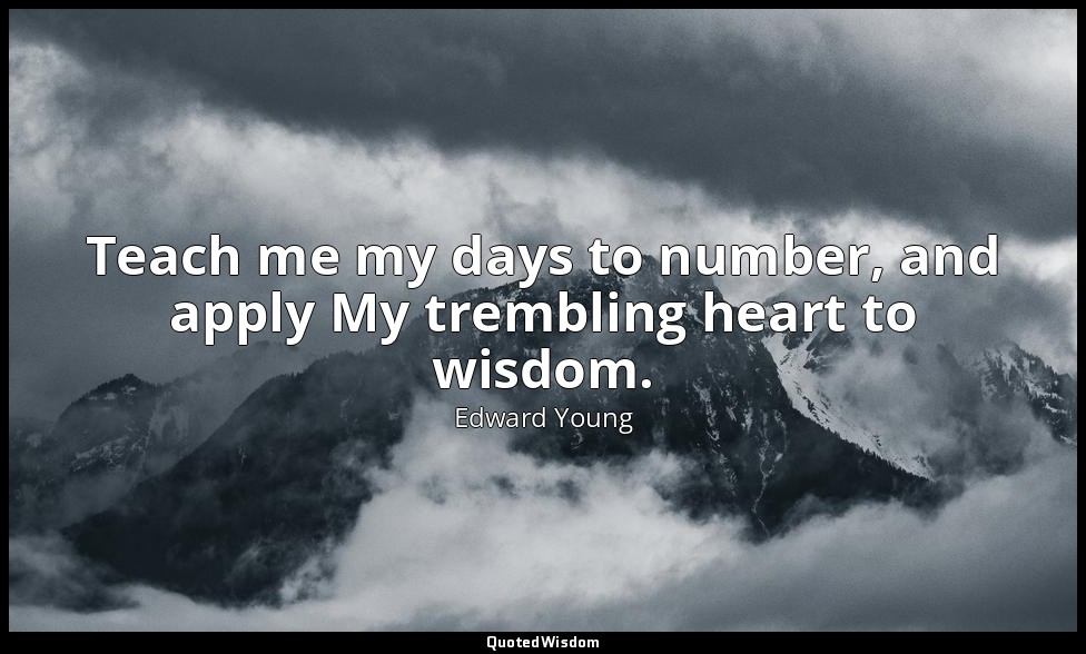 Teach me my days to number, and apply My trembling heart to wisdom. — Edward Young