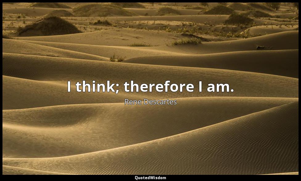 I think; therefore I am. Rene Descartes