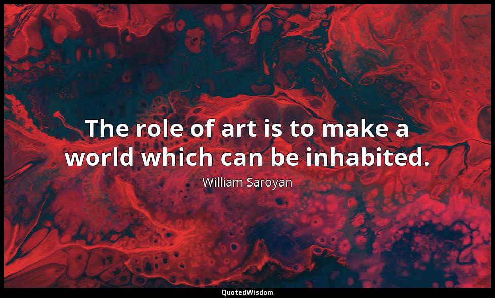 The role of art is to make a world which can be inhabited. William Saroyan