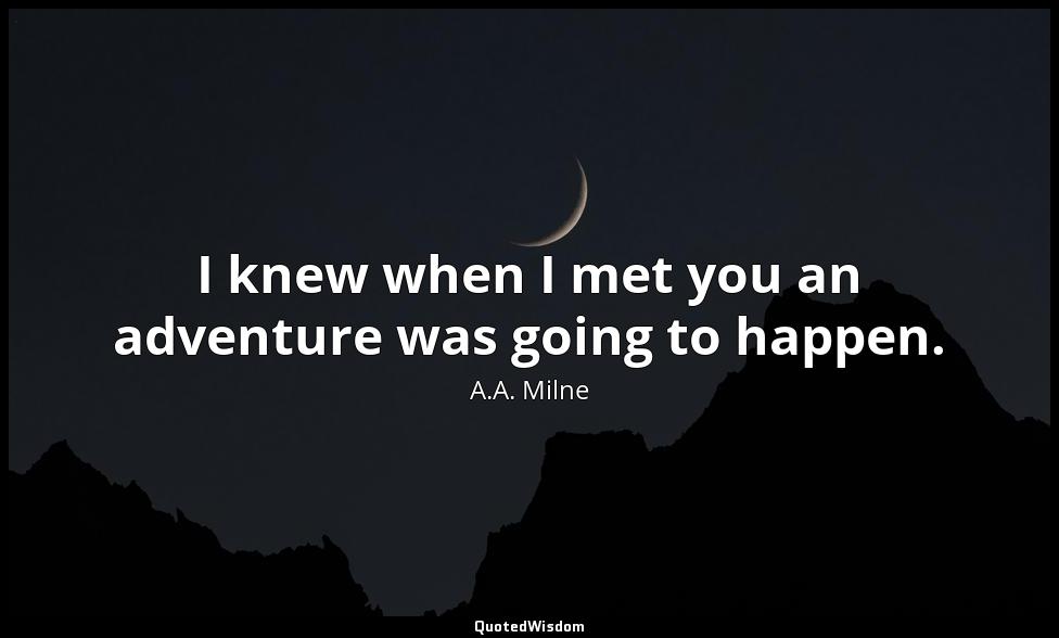 I knew when I met you an adventure was going to happen. A.A. Milne