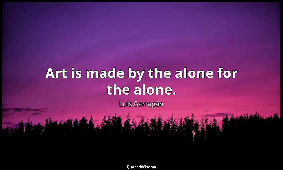 Art is made by the alone for the alone. Luis Barragán
