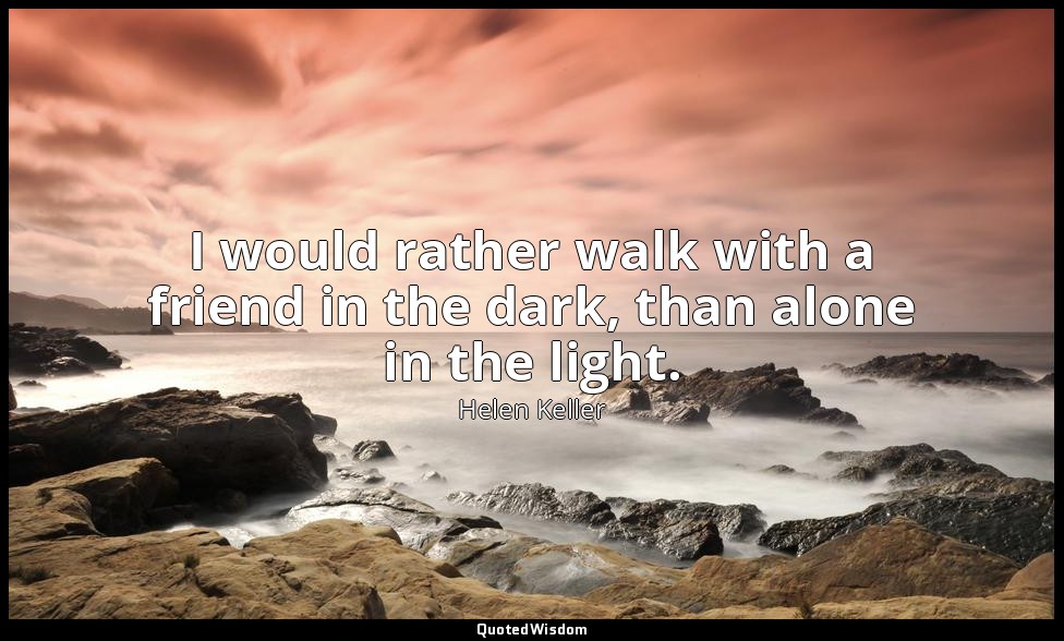 I would rather walk with a friend in the dark, than alone in the light. — Helen Keller