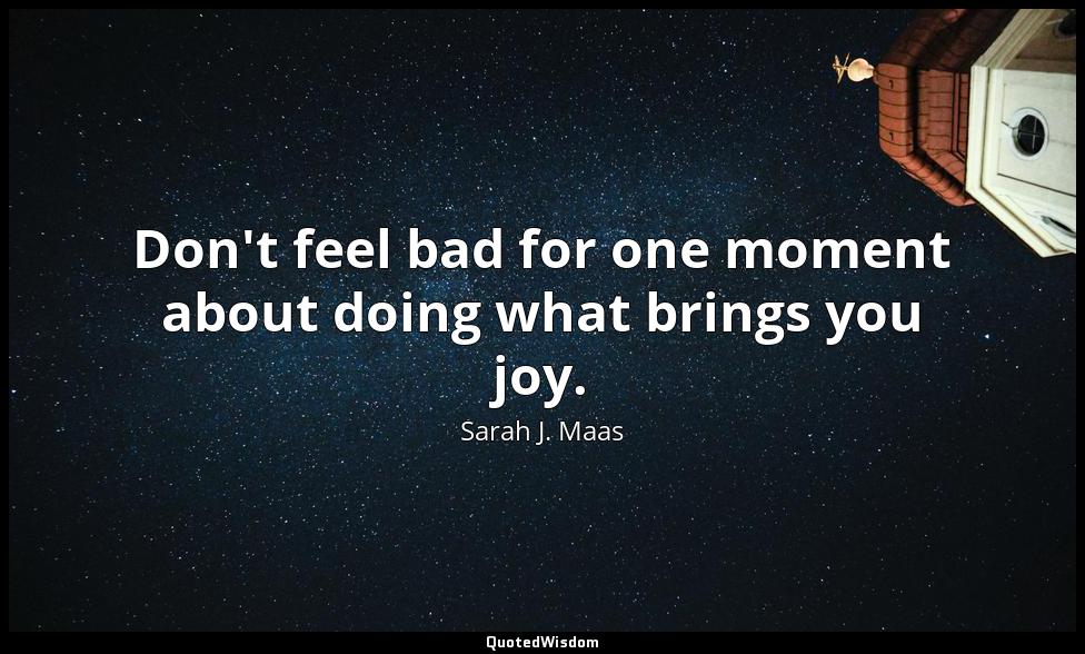 Don't feel bad for one moment about doing what brings you joy. Sarah J. Maas