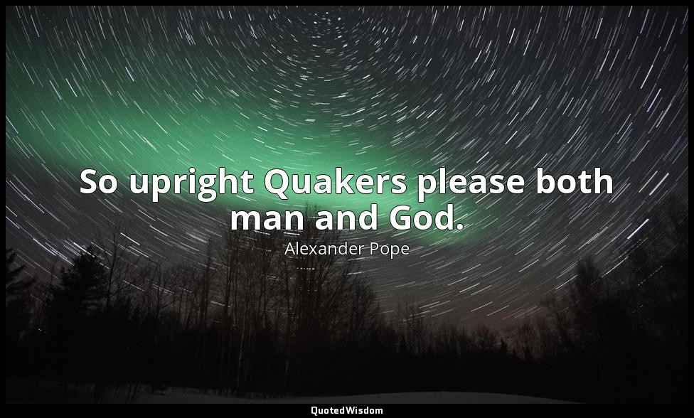 So upright Quakers please both man and God. — Alexander Pope