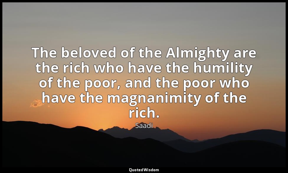 The beloved of the Almighty are the rich who have the humility of the poor, and  — Saadi